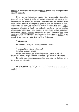 freático e, mesmo após a filtração das rochas, podem ainda estar presentes
no ponto de coleta.

       Entre os contaminantes, podem ser encontradas bactérias,
protozoárioss e fungos patogênicos, toxinas produzidas por algas ou por
decomposição de animais ou resíduos (chorume) como os nitratos. Além
disso, toda a espécie de compostos químicos que são agressivos à vida,
decorrentes de despejos industriais, podem ocorrer, tais como fenóis,
compostos clorados utilizado na indústria papeleira, hidrocarbonetos
presentes em solventes e tintas e muitos outros. Enfim também podem ser
encontrados Metais pesados dissolvidos na água, formando íons como
crômio(VI), que são altamente cancerígenos e compostos de chumbo e de
mercúrio, que podem provocar diversos tipos de doenças.

      Procedimentos:

      1º Momento: Diálogos e provocações com a turma.

      A água que há no planeta é ilimitada?
      Toda água podemos beber?
      Há uma grande festa que ocorre na praia do Cassino no mês de
Fevereiro. Iemanjá. O que isso tem haver com o que estamos estudando?
      De que forma o homem pode contaminar esse recursos tão importante
para nossa sobrevivência.



      2º MOMENTO, Explicação através de desenhos e esquemas no
quadro:




                                                                        49
 