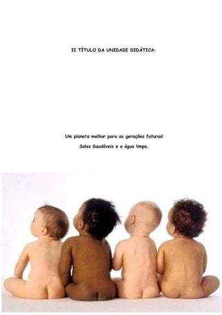 II TÍTULO DA UNIDADE DIDÁTICA:




Um planeta melhor para as gerações futuras!

      Solos Saudáveis e a água limpa.




                                              5
 