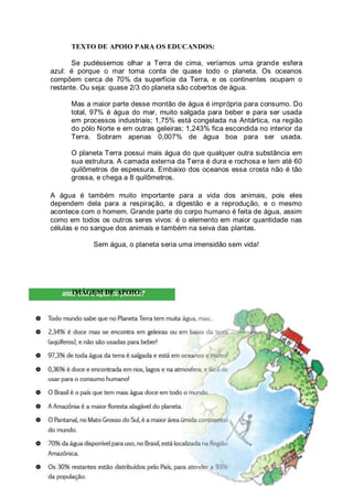 TEXTO DE APOIO PARA OS EDUCANDOS:

       Se pudéssemos olhar a Terra de cima, veríamos uma grande esfera
azul: é porque o mar toma conta de quase todo o planeta. Os oceanos
compõem cerca de 70% da superfície da Terra, e os continentes ocupam o
restante. Ou seja: quase 2/3 do planeta são cobertos de água.

      Mas a maior parte desse montão de água é imprópria para consumo. Do
      total, 97% é água do mar, muito salgada para beber e para ser usada
      em processos industriais; 1,75% está congelada na Antártica, na região
      do pólo Norte e em outras geleiras; 1,243% fica escondida no interior da
      Terra. Sobram apenas 0,007% de água boa para ser usada.

      O planeta Terra possui mais água do que qualquer outra substância em
      sua estrutura. A camada externa da Terra é dura e rochosa e tem até 60
      quilômetros de espessura. Embaixo dos oceanos essa crosta não é tão
      grossa, e chega a 8 quilômetros.

A água é também muito importante para a vida dos animais, pois eles
dependem dela para a respiração, a digestão e a reprodução, e o mesmo
acontece com o homem. Grande parte do corpo humano é feita de água, assim
como em todos os outros seres vivos: é o elemento em maior quantidade nas
células e no sangue dos animais e também na seiva das plantas.

            Sem água, o planeta seria uma imensidão sem vida!




      IMÁGEM DE APOIO:




                                                                           51
 