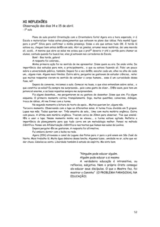 XI REFLEXÕES
Observação dos dias 14 e 15 de abril.
- 1ª aula


          Plano de aula pronto! Orientação com a Orientadora feita! Agora era a hora esperada, ir á
Escola e materializar todas estes planejamentos que estavam no plano das idéias. Pela manhã liguei
para a profª Sílvia para confirmar a minha presença. Disse a ela que estava tudo OK. À tarde lá
estava eu, cheguei bem antes del@s em sala. Abri as janelas, arrumei meus matérias, dei uma mexida
ali, acolá... A menina que abre as salas me avisou que o profº deveria ir até o portão para chamar os
alunos, contudo quando fui buscá-los, eles já estavam nos corredores da Escola.
          Bom! - Boa tarde, galera!
          A resposta foi calorosa...
          Minha primeira ação foi no sentido de me apresentar. Disse quem eu era. De onde vinha. Da
importância dos estudos para mim, e principalmente... o que eu estava fazendo ali. Falei um pouco
sobre a universidade pública, também. Depois foi a vez del@s, escutei cada um, olhei no olho de cada
um... alguns riam. Alguns mais tímidos. Outro sério, perguntei se gostavam de estudar ciências... notei
que muitas respostas vieram no sentido de estudar o corpo humano... essa é um curiosidade dessa
fase, né?
          Depois da conversa, iniciamos a aula. Comecei na lousa, o que eles entendiam sobre solos... o
que constitui os solos? Eu sempre me surpreendo... pois como gosto de dizer... El@s voam, pois tem um
potencial enorme, e as boas repostas sempre me surpreendem.
          Fiz alguns desenhos... me perguntaram se eu gostava de desenhar. Disse que sim. Fiz algum
esquema. O primeiro momento correu tranqüilamente. Digo, muitas questões, conversas, diálogos,
troca de idéias...Ali me firmei com a turma.
          No segundo momento a leitura do texto de apoio... Muitos queriam ler, alguns não.
Terceiro momento. Observando com a lupa os diferentes solos. A turma ficou dividida em 5 grupos.
Lupas nas mão. Todos queriam ver. Três amostra de solo... Uma com muita matéria orgânica. Outra
com pouca. A última sem matéria orgânica. Tiveram cerca de 20min para observar. Tive que ensiná-
l@s a usar a lupa. Nesse momento minha voz se elevou.... a turma estava agitada. Refletia a
importância do planejamento para que tudo corra em um metodologia melhor. Pensei no método
Ciêntífico. Pensei em Alfabetização Ciêntífica e nos textos que líamos nas aulas da Lavínia.
          Depois pergutei-@s se gostaram. A resposta foi afirmativa.
          Fui embora dormir com o kaike na rede.
          Agora (20h) atravesso o canal da Laguna dos Patos para ir para o pré-enem em São José do
Norte. Mais trabalho lá. Muita água debaixo dessa lancha. Algumas luzes.. umidade no ar, acho que vai
dar chuva. Cabelos ao vento. Liberdade também é estado de espírito. Me sinto bem



                                                  ―Ninguém pode educar alguém.
                                                  Alguém pode educar a si mesmo
                                                  A verdadeira educação é intransitiva, ou
                                          reflexiva, subjetiva. Nem o próprio Cristo consegui
                                          alo-educar seus discípulos. O que o Mestre fez, foi
                                          mostrar o Caminho‖ (O PROBLEMA PARADOXAL NA
                                          EDUCAÇÃO)




                                                                                                    52
 