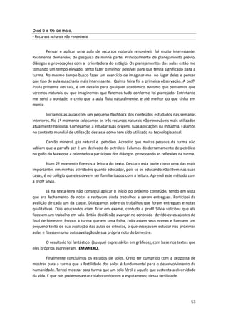 Dias 5 e 06 de maio.
- Recursos naturais não renováveis



        Pensar e aplicar uma aula de recursos naturais renováveis foi muito interessante.
Realmente demandou de pesquisa da minha parte. Principalmente de planejamento prévio,
diálogos e provocações com a orientadora do estágio. Os planejamentos das aulas estão me
tomando um tempo elevado, tento fazer o melhor possível para que tenha significado para a
turma. Ao mesmo tempo busco fazer um exercício de imaginar-me no lugar deles e pensar
que tipo de aula eu acharia mais interessante. Quinta feira foi a primeira observação. A profª
Paula presente em sala, é um desafio para qualquer acadêmico. Mesmo que pensemos que
seremos naturais ou que imaginemos que faremos tudo conforme foi planejado. Entretanto
me senti a vontade, e creio que a aula fluiu naturalmente, e até melhor do que tinha em
mente.

        Iniciamos as aulas com um pequeno flashback dos conteúdos estudados nas semanas
interiores. No 1º momento colocamos os três recursos naturais não renováveis mais utilizados
atualmente na lousa. Começamos a estudar suas origens, suas aplicações na indústria. Falamos
no contexto mundial de utilização destes e como tem sido utilizado na tecnologia atual.

        Carvão mineral, gás natural e petróleo. Acredito que muitas pessoas da turma não
sabiam que a garrafa pet é um derivado do petróleo. Falamos do derramamento de petróleo
no golfo do México e a orientadora participou dos diálogos provocando as reflexões da turma.

        Num 2º momento fizemos a leitura do texto. Destaco esta parte como uma das mais
importantes em minhas atividades quanto educador, pois se os educando não lêem nas suas
casas, é no colégio que eles devem ser familiarizados com a leitura. Aprendi este método com
a profª Sílvia.

        Já na sexta-feira não consegui aplicar o início do próximo conteúdo, tendo em vista
que era fechamento de notas e restavam ainda trabalhos a serem entregues. Participei da
avalição de cada um da classe. Dialogamos sobre os trabalhos que foram entregues e notas
qualitativas. Dois educandos iriam ficar em exame, contudo a profº Sílvia solicitou que els
fizessem um trabalho em sala. Então decidi não avançar no conteúdo devido estes ajustes de
final de bimestre. Propus a turma que em uma folha, colocassem seus nomes e fizessem um
pequeno texto de sua avaliação das aulas de ciências, o que desejavam estudar nas próximas
aulas e fizessem uma auto avaliação de sua própria nota do bimestre:

        O resultado foi fantástico. (busquei expressá-los em gráficos), com base nos textos que
eles próprios escreveram. EM ANEXO.

        Finalmente concluímos os estudos de solos. Creio ter cumprido com a proposta de
mostrar para a turma que a fertilidade dos solos é fundamental para o desenvolvimento da
humanidade. Tentei mostrar para turma que um solo fértil é aquele que sustenta a diversidade
da vida. E que nós podemos estar colaborando com o esgotamento dessa fertilidade.




                                                                                            53
 