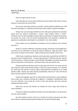 Dias 12 e 13 de maio.
- planeta água



        Pensar em água é pensar na vida...

       Falar sobre água em nossas aulas de ciências ao mesmo tempo é falar sobre um futuro
próximo e incerto para esse recurso finito.

        Esse recurso natural que iniciamos os estudos e minhas próximas reflexões com a 6ºB
da Escola Porto Seguro, é a substância essencial que constitui todos os organismo biológico.

       Planejar esta aula sobre água foi difícil pra mim. Não queria simplesmente reproduzir
aquela frase que estamos acostumados a escutar: “água límpida, inodora e incolor”.
Entretanto, para sair desse paradigma e dessas idéias já enraizadas nos espaços educacionais,
nas escolas, nos cursos, ir para um estudo contextualizado e que mantenha a atenção dos
pequenos nas explicações e que desperte a curiosidade é o meu maior desafio.

       O meu medo a cair nas armadilhas do comodismo e de me conformar com o formato
que está aí.

        No dia 12, iniciamos refletindo a importância da água. Percebi que muitos del@s têm a
consciência da sua importância no dia-dia das pessoas. Relataram: “água para beber” “água
para escovar os dentes e tomar banho”. “Água é importante para cozinhar e fazer sucos.”

       Então trouxe a questão que havíamos conversado sobre as garrafinhas de H2Oh! Por
que este nome? As respostas foram: - Por que é água professor!” Momento este que linkamos
a fórmula química, a molécula da água. Percebi também dificuldades na questão de entender
átomos e elementos a níveis químicos. Falei pouco sobre e não quis adentrar mais.

         Percebo também que devemos medir as coisas para uma 5ª série. Tem coisas que eles
não estudaram ainda. Posteriormente fizemos a leitura do material impresso. Fiz a chamada
por nomes para eles fazerem as leituras. Alguns ainda apresentam resistência em ler. Acabo
dizendo a El@s: “pessoal, aqui todos estamos apreendendo, inclusive eu!” Este momento da
leitura continua a pensar ser fundamental.

        Estavam bem agitados neste dia. Em determinado momento perdi a concentração de
forma a dizer que a molécula é formada de 2 oxigênio e 1 hidrogênio. Humildemente relato
isso, mas realmente a turma neste dia, me fez eu dizer este absurdo, pois havia conversas
paralelas por todos os lados.

        Deixei para casa que eles fizessem um desenho de como a água está inserida em
nossos cotidianos.

       Trouxeram trabalhos maravilhosos! Fazendo o link com fotossíntese e raiz das árvores.
Link com a pesca também.

        No nosso próximo encontro iniciei com a história do primeiro astronauta que olhou
para o Planeta, visualizando toda aquela imensidão azul. Por que não Planeta água?


                                                                                          55
 