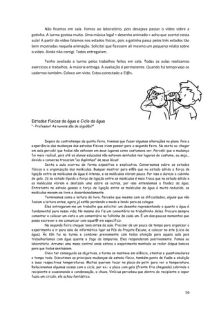 Não ficamos em sala. Fomos ao laboratório, pois desejava passar o vídeo sobre a
gotinha. A turma gostou muito. Uma música legal + desenho animado = acho que acertei nesta
aula! A partir do vídeo falamos nos estados físicos, pois a gotinha passa pelos três estados tão
bem mostradas naquela animação. Solicitei que fizessem ali mesmo um pequeno relato sobre
o vídeo. Ainda não corrigi. Todos entregaram.

        Tenho avaliado a turma pelos trabalhos feitos em sala. Todas as aulas realizamos
exercícios e trabalhos. A maioria entrega. A avaliação é permanente. Quando há tempo vejo os
cadernos também. Coloco um visto. Estou conectado a El@s.




Estados físicos da água e Ciclo da água
―- Professor! As nuvens são de algodão?‖



         Depois do contratempo da quinta-feira, tivemos que fazer algumas alterações no plano. Pois a
experiência das mudanças dos estados físicos iriam passar para a segunda feira. Na sexta ao chegar
em sala percebi que todos não estavam em seus lugares como costumava ver. Percebi que a mudança
foi meio radical, pois até os alunos educados não estavam sentados nos lugares de costume, ou seja...
devido a conversa trocaram ―as duplinhas‖ de seus lócus!
         Sexta a aula ocorreu de forma expositiva e explicativa. Conversamos sobre os estados
físicos e a organização das moléculas. Busquei mostrar para el@s que no estado sólido a força de
ligação entre as moléculas de água é intensa, e as moléculas vibram pouco. Por isso a dureza o cubinho
de gelo. Já no estado líquido a força de ligação entre as moléculas é mais fraca que no estado sólido e
as moléculas vibram e deslizam uma sobre as outras, por isso entendemos a fluidez da água.
Entretanto no estado gasoso a força de ligação entre as moléculas de água é muito reduzida, as
moléculas movem-se livre e desordenadamente.
         Terminamos como a leitura do livro. Percebo que mesmo com as dificuldades, alguns que não
faziam a leitura antes, agora já estão perdendo o medo e lendo para os colegas.
         Eles entregaram-me um trabalho que solicitei: um desenho representando o quanto a água é
fundamental para nossa vida; No mesmo dia fiz um comentário no trabalhinho deles. Procuro sempre
comentar e colocar um visto e um comentário na folhinha de cada um. É um dos poucos momentos que
posso escrever e me comunicar com aquel@ em específico.
         Na segunda feira cheguei bem antes da aula. Precisei de um pouco de tempo para organizar o
experimento e ir para sala de informática ligar os PCs do Projeto Escuna, e colocar no site (ciclo da
água). Às 16h fui na turma e combinei previamente com todos atenção para aquela aula pois
trabalharíamos com água quente e fogo da lamparina. Eles responderam positivamente. Fomos ao
laboratório. Arrumei uma mesa central onde estava o experimento montado ao redor dispus bancos
para que todos sentassem.
         Creio ter conseguido os objetivos, a turma se manteve em silêncio, atentos e questionadores
o tempo todo. Discutimos as principais mudanças de estado físico, também ponto de fusão e ebulição
e suas respectivas temperaturas. Muitos queriam tocar na placa-de-petri para ver a temperatura.
Relacionamos algumas coisas com o ciclo, por ex.: a placa com gelo (frente fria chegando) cobrindo o
recipiente e ocasionando a condensação, a chuva. Vinícius percebeu que dentro do recipiente o vapor
fazia um circulo, ele achou fantástico.



                                                                                                    56
 