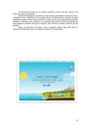 As merendeiras pediram que na próxima experiência convide elas para observar. Elas
forneceram o gelo e a água quente.
        No laboratório dispus um computador por dupla: expliquei previamente o objetivo da aula e o
trabalhinho no final. Visualizamos o ciclo completo da água, de modo interativo e animado. As duplas
trabalharam bastante. Muitas coisas que não havia falado em sala foram explicadas pelo programa.
Realmente a informática vem a colaborar com a educação nesse sentido. E tenho que salientar que
este programa é realmente ótimo para se estudar... bem interativo e dinâmico. Acredito que eles
gostaram.
        Depois do laboratório retornamos a sala e perguntei quantas vezes el@s foram no
laboratório de informática este ano. A resposta foi: Esta é a 1ª vez professor!




                                                                                                 57
 