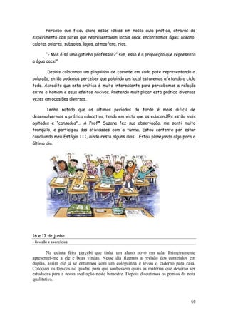 Percebo que ficou claro essas idéias em nossa aula prática, através do
experimento dos potes que representavam locais onde encontramos água: oceano,
calotas polares, subsolos, lagos, atmosfera, rios.

        ―- Mas é só uma gotinha professor?‖ sim, essa é a proporção que representa
a água doce!‖

         Depois colocamos um pinguinho de corante em cada pote representando a
poluição, então podemos perceber que poluindo um local estaremos afetando o ciclo
todo. Acredito que esta prática é muito interessante para percebemos a relação
entre o homem e seus efeitos nocivos. Pretendo multiplicar esta prática diversas
vezes em ocasiões diversas.

        Tenho notado que os últimos períodos da tarde é mais difícil de
desenvolvermos a prática educativa, tendo em vista que os educand@s estão mais
agitados e ―cansados‖... A Profª Suzana fez sua observação, me senti muito
tranqüilo, e participou das atividades com a turma. Estou contente por estar
concluindo meu Estágio III, ainda resta alguns dias... Estou planejando algo para o
último dia.




16 e 17 de junho.
- Revisão e exercícios.


        Na quinta feira percebi que tinha um aluno novo em sala. Primeiramente
apresentei-me a ele e boas vindas. Nesse dia fizemos a revisão dos conteúdos em
duplas, assim ele já se enturmou com um coleguinha e levou o caderno para casa.
Coloquei os tópicos no quadro para que soubessem quais as matérias que deverão ser
estudadas para a nossa avaliação neste bimestre. Depois discutimos os pontos da nota
qualitativa.



                                                                                 59
 