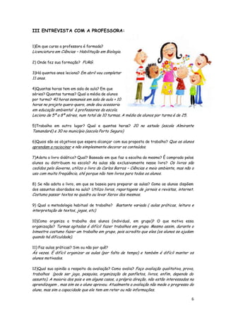 III ENTREVISTA COM A PROFESSORA:


1)Em que curso a professora é formada?
Licenciatura em Ciências – Habilitação em Biologia.

2) Onde fez sua formação? FURG.

3)Há quantos anos leciona? Em abril vou completar
11 anos.

4)Quantas horas tem em sala de aula? Em que
séries? Quantas turmas? Qual a média de alunos
por turma? 40 horas semanais em sala de aula + 10
horas no projeto quero-quero, onde dou acessoria
em educação ambiental à professores da escola.
Leciono de 5ª a 8ª séries, num total de 10 turmas. A média de alunos por turma é de 25.

5)Trabalha em outro lugar? Qual e quantas horas? 20 no estado (escola Almirante
Tamandaré) e 30 no município (escola Porto Seguro)

6)Quais são os objetivos que espera alcançar com sua proposta de trabalho? Que os alunos
aprendam a raciocinar e não simplesmente decorar os conteúdos.

7)Adota o livro didático? Qual? Baseado em que faz a escolha do mesmo? É comprado pelos
alunos ou distribuem na escola? As aulas são exclusivamente nesse livro? Os livros são
cedidos pelo Governo, utilizo o livro do Carlos Barros – Ciências e meio ambiente, mas não o
uso com muita freqüência, até porque não tem livros para todos os alunos.

8) Se não adota o livro, em que se baseia para preparar as aulas? Como os alunos dispõem
dos assuntos abordados na aula? Utilizo livros, reportagens de jornais e revistas, internet.
Costumo passar textos no quadro ou levar Xerox dos mesmos.

9) Qual a metodologia habitual de trabalho? Bastante variada ( aulas práticas, leitura e
interpretação de textos, jogos, etc)

10)Como organiza o trabalho dos alunos (individual, em grupo)? O que motiva essa
organização? Turmas agitadas é difícil fazer trabalhos em grupo. Mesmo assim, durante o
bimestre costumo fazer um trabalho em grupo, pois acredito que eles (os alunos se ajudam
quando há dificuldade).

11) Faz aulas práticas? Sim ou não por quê?
Ás vezes. É difícil organizar as aulas (por falta de tempo) e também é difícil manter os
alunos motivados.

12)Qual sua opinião a respeito da avaliação? Como avalia? Faço avaliação qualitativa, prova,
trabalhos (pode ser jogo, pesquisa, organização de panfletos, livros, enfim, depende do
assunto). A maioria dos pais e em alguns casos, a própria direção, não estão interessados na
aprendizagem , mas sim se o aluno aprovou. Atualmente a avaliação não mede o progresso do
aluno, mas sim a capacidade que ele tem em reter ou não informações.

                                                                                          6
 