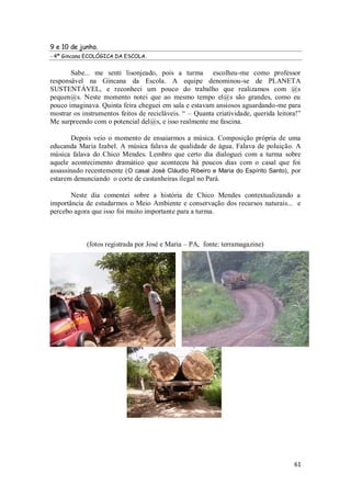 9 e 10 de junho.
- 4ª Gincana ECOLÓGICA DA ESCOLA.


       Sabe... me senti lisonjeado, pois a turma escolheu-me como professor
responsável na Gincana da Escola. A equipe denominou-se de PLANETA
SUSTENTÁVEL, e reconheci um pouco do trabalho que realizamos com @s
pequen@s. Neste momento notei que ao mesmo tempo el@s são grandes, como eu
pouco imaginava. Quinta feira cheguei em sala e estavam ansiosos aguardando-me para
mostrar os instrumentos feitos de recicláveis. “ – Quanta criatividade, querida leitora!”
Me surpreendo com o potencial del@s, e isso realmente me fascina.

        Depois veio o momento de ensaiarmos a música. Composição própria de uma
educanda Maria Izabel. A música falava de qualidade de água. Falava de poluição. A
música falava do Chico Mendes. Lembro que certo dia dialoguei com a turma sobre
aquele acontecimento dramático que aconteceu há poucos dias com o casal que foi
assassinado recentemente (O casal José Cláudio Ribeiro e Maria do Espírito Santo) , por
estarem denunciando o corte de castanheiras ilegal no Pará.

       Neste dia comentei sobre a história de Chico Mendes contextualizando a
importância de estudarmos o Meio Ambiente e conservação dos recursos naturais... e
percebo agora que isso foi muito importante para a turma.



             (fotos registrada por José e Maria – PA, fonte: terramagazine)




                                                                                      61
 