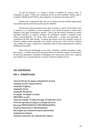 No dia da Gincana, vi o quanto é bonito o trabalho do coletivo todo. A
integração do grupo. Todos com o propósito de ter um bom resultada. Destaco aqui o
excelente trabalho da profª Sílvia, pois organizou a 4ª gincana com outras profªs.

       Quanto isso é importante! Me vejo em um futuro próximo também organizando
esse mesmo tipo de evento nas escolas que for trabalhar.

       Percebo que nestes momento a troca entre os alunos e o profº é mais efetiva, sem
os horários e os conteúdos a serem cumpridos. Essa forma de pensar o ensino mais
dinâmico com jogos, brincadeiras, música.. é por aí que deveremos caminhar no futuro
querid@s leitor@s, já estamos cansados de permanecer calados e sentados nestas
classes desconfortáveis. As coisas estão acontecendo, o tempo está passando, as
castanheiras do Pará estão caindo... E pessoas que amam e tem seus corações e ações na
Natureza acabam sendo queimadas com próprio carvão que é feito da árvore milenar
cuja centelha do fogo é a hipocrisia e ignorância deste homem capitalista pós moderno
globalizado irracional!

       Nesta altura da madrugada só me resta o desabafo e minha consciência verde,
pois emanei o melhor possível de mim para 6B da Escola Porto Seguro. Foram planos
de aula bem planejados, discutidos e dialogados com uma pessoa muito rica e especial
que também tive a oportunidade de vivenciar e fazermos algumas trocas.




XII CONTEÚDOS:

XII a. CONCEITUAIS:


Características de alguns componentes do solo.
Camadas do solo e Rocha matriz.
Adubação Orgânica
Adubação Verde
Adubação Inorgânica
Irrigação, drenagem e acidez.
EROSÕES no solo.
Tipos de erosões: Erosão pela água, Erosão pelo vento.
Praticam agrícolas ecológicas e amigas da terra.
Recursos RENOVÁVEIS E NÃO RENOVÁVEIS.
Produtos Renováveis e Não Renováveis.
Reciclagem para desenvolvimento sustentável.
Combustíveis fósseis.
Consumo consciente de combustíveis fósseis.




                                                                                    62
 