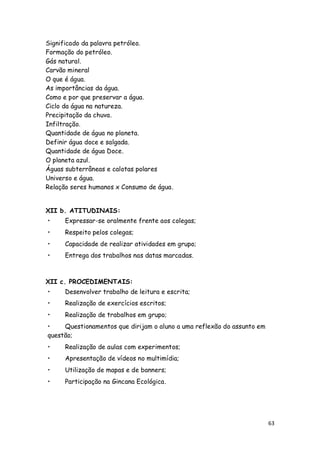 Significado da palavra petróleo.
Formação do petróleo.
Gás natural.
Carvão mineral
O que é água.
As importâncias da água.
Como e por que preservar a água.
Ciclo da água na natureza.
Precipitação da chuva.
Infiltração.
Quantidade de água no planeta.
Definir água doce e salgada.
Quantidade de água Doce.
O planeta azul.
Águas subterrâneas e calotas polares
Universo e água.
Relação seres humanos x Consumo de água.


XII b. ATITUDINAIS:
•     Expressar-se oralmente frente aos colegas;
•     Respeito pelos colegas;
•     Capacidade de realizar atividades em grupo;
•     Entrega dos trabalhos nas datas marcadas.



XII c. PROCEDIMENTAIS:
•     Desenvolver trabalho de leitura e escrita;
•     Realização de exercícios escritos;
•     Realização de trabalhos em grupo;
•    Questionamentos que dirijam o aluno a uma reflexão do assunto em
questão;
•     Realização de aulas com experimentos;
•     Apresentação de vídeos no multimídia;
•     Utilização de mapas e de banners;
•     Participação na Gincana Ecológica.




                                                                        63
 