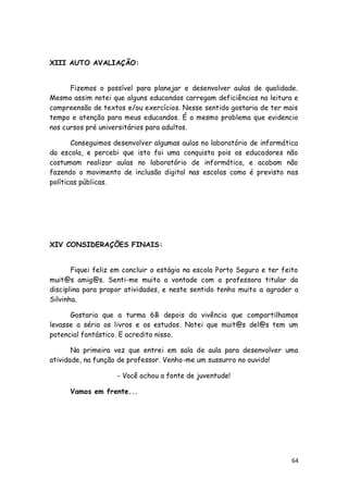 XIII AUTO AVALIAÇÃO:


      Fizemos o possível para planejar e desenvolver aulas de qualidade.
Mesmo assim notei que alguns educandos carregam deficiências na leitura e
compreensão de textos e/ou exercícios. Nesse sentido gostaria de ter mais
tempo e atenção para meus educandos. É o mesmo problema que evidencio
nos cursos pré universitários para adultos.

       Conseguimos desenvolver algumas aulas no laboratório de informática
da escola, e percebi que isto foi uma conquista pois os educadores não
costumam realizar aulas no laboratório de informática, e acabam não
fazendo o movimento de inclusão digital nas escolas como é previsto nas
políticas públicas.




XIV CONSIDERAÇÕES FINAIS:


       Fiquei feliz em concluir o estágio na escola Porto Seguro e ter feito
muit@s amig@s. Senti-me muito a vontade com a professora titular da
disciplina para propor atividades, e neste sentido tenho muito a agrader a
Silvinha.

      Gostaria que a turma 6B depois da vivência que compartilhamos
levasse a sério os livros e os estudos. Notei que muit@s del@s tem um
potencial fantástico. E acredito nisso.

       Na primeira vez que entrei em sala de aula para desenvolver uma
atividade, na função de professor. Venho-me um sussurro no ouvido!

                    - Você achou a fonte de juventude!

      Vamos em frente...




                                                                          64
 