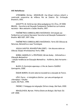 XVI Referências:

       STEINBERG, Shirley ; KINCHELOE, Joe (Orgs.) Cultura infantil: a
construção corporativa da infância. Rio de Janeiro: Ed. Civilização
Brasileira, 2001.

      GADOTTI, M. Histórias das idéias pedagógicas. Ed. Ática, SP 2008.
BRASIL – Secretaria de Educação Fundamental. Parâmetros curriculares
nacionais – Meio ambiente e Saúde. Brasília, 1997.

       PARÂMETROS CURRICULARES NACIONAIS: Introdução aos
Parâmetros curriculares Nacionais/ Secretaria da Educação Fundamental –
Brasília: MEC/SEF, 1997. 126p;

     PARÂMETROS CURRICULARES NACIONAIS:. Parte III Ciências da
Natureza, Matemática e suas Tecnologias.

      SOUSA SANTOS, BOAVENTURA (1987) – Um discurso sobre as
Ciências; Edição Afrontamentos; Porto; 1988.

      BORBA, MARCELO C. e PENTEADO, Miriam Godoy - Informática e
Educação Matemática
- coleção tendências em Educação Matemática - Autêntica, Belo Horizonte -
2001

      BLOCH, E. O princípio esperança . v.1 Rio de Janeiro: EdUERJ:
Contraponto, 2005.

      EDGAR MORIN, Os sete saberes necessários a educação do Futuro.

      LÉVY, Pierre - A inteligência Coletiva - por uma antropologia do
ciberespaço - Edições
Loyola, São Paulo , 1998.

      FREIRE, P, Pedagogia da indignação; Editora Unesp, São Paulo, 2000.

      KRASILCHICK, Myriam. Prática Ensino em Biologia . São Paulo: Ed.
USP. 2008.




                                                                          65
 