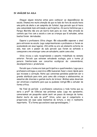 IV ANÁLISE DA AULA


     Cheguei alguns minutos antes para conhecer as dependências da
  escola. Chamou-me muita atenção de que no lado de fora da escola havia
  uma pista de skate e um campinho de futebol, logo percebi que ali havia
  uma comunidade bem entrosada e participativa. Já ouvira histórias que o
  Parque Marinha não era um bairro bom para se viver. Mas através do
  contato que tive com a escola e com as crianças que lá estudam, estes
  boatos foram derrubados.

     Esperei a professora Sílvia chegar. @s educand@s esperam o sinal
  para entrarem na escola. Logo cumprimentaram a professora e foram se
  acomodando em seus lugares. Até então eu era um elemento externo na
  sala, mas com o passar da aula percebi que foram se soltando e
  começaram a me enxergar como um estudante, assim como eles.

     Silvia iniciou a aula recapitulando o assunto trabalhado na semana
  anterior. Percebi que estavam estudando ecologia, pois a turma já
  parecia familiarizada aos conceitos ecológicos de: consumidores,
  decompositores e produtores.

     Percebi que a turma era bem participativa e questionadora. Logo que a
  professora entregou o exercício el@s buscaram fazer o mais rápido para
  que iniciasse a correção. Notei que conversas paralelas poderiam ser o
  grande obstáculo para mim, pois como são crianças e adolescentes, os
  assuntos são diversos e gostam muito de brincar. Minhas aulas deveriam
  ser atrativas o bastante para que eu pudesse instigá-l@s a estudar de
  forma crítica.

     No final do período a professora comunicou a toda turma que eu
  seria o profº de Ciências nas próximas aulas. Logo me apresentei,
  conversamos um pouquinho assim senti um pouco da energia da turma.
  Gostei muito da aula da profª Silvia, achei que é competente e
  proporciona em suas aulas momentos de leitura, e isso é realmente
  importante. ―É a forma que avaliarei suas aprendizagens...‖




                                                                         7
 