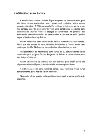 V DEPENDÊNCIAS DA ESCOLA


     A escola é muito bem cuidada. Fiquei surpreso ao entrar na sala, pois
  não havia vidros quebrados, nem classes mal cuidadas, muito menos
  paredes riscadas. O Pátio da escola Porto Seguro é rico em verde o que
  me pareceu que @s professor@s tem uma consciência ecológica bem
  desenvolvida. Muitas flores e espaços de gramíneas. As paredes das
  salas estão bem conservadas. Há ventiladores e cortinas em sala. Quadro
  negro e lixinhos bem higiênicos.

     Há um refeitório bem estruturado, onde a turminha faz seu lanche.
  Notei que nas tardes há suco, vitamina, bolachinha e frutas, muito bem
  aceito por tod@s. Na hora da merenda eles são avisados em sala.

     Há laboratório de informática com cerca de 20 computadores novos
  adquiridos pelo projeto Escuna. Projetor de Islides e um notebook para
  uso dos professores.

     Há um laboratório de Ciências que foi montado pela profª Silvia. Há
  alguns modelos biológicos, contudo não há microscópios e lupas.

     A biblioteca é rica com inúmeras obras, cuja turminha troca livros
  semanalmente. Este hábito é bem difundido.

     Na escola há um ginásio poliesportivo e uma quadra para a prática de
  esportes.




                                                                         8
 