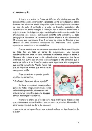 VI INTRODUÇÃO


      A teoria e a práxis no Ensino de Ciências são aliadas para que @s
Educador@s possam compreender o processo ensino-aprendizagem e assim
fazerem uma leitura de mundo adequada e a partir disso aplicar no contexto
de sala de aula. A reflexão e a ação no trabalho pedagógico são
instrumentos de transformação e formação. Pois a reflexão transforma o
sujeito através do dialogo com sigo mediado pela escrita com interação das
orientadoras que conosco caminharam durante este semestre. A ação
pedagógica é nosso meio de tocarmos de forma elegante e educada aquelas
30 crianças que vivenciaram 2 ou 3 períodos de ensino de Ciências, e que
através de uma recíproca verdadeira nos ensinaram tanto quanto
aprenderam nossos conceitos e conteúdos.

      É nesse sentido que encontramos no ensino de Ciência uma Filosofia
de Vida, Por um lado um corpo de conhecimento, uma matéria
acadêmica/escolar onde sustenta verdades as inúmeras perguntas sobre a
Natureza das coisas e que estão subordinadas a respostas dos livros
didáticos. Por outro lado em uma contraconcepção a isto pensamos que o
ensino de Ciência é um filosofar onde o mais importante são as perguntas
que noss@s fantástic@s Alun@s fazem-nos,
que as respostas mornas que muitas vezes
desaguamos nel@s.

      O que poderia eu responder quando
um aluno me perguntou:

―- Professor! As nuvens são de algodão?‖

       Será que seremos nós os responsáveis
por podar todo o imaginário criativo e lúdico
d@s noss@s pquenin@s para ensinar uma
ciência muitas vezes fria que está às vezes
serviço das forças hegemônicas.

      Vivenciar o ensino de Ciências neste novo milênio para todos aqueles
que criticam seus modos de vidas, como eu, antes de perceber @s outr@s, é
parar nossa atividade do dia-a-dia e pensar:

- para onde vai esta garrafa pet que acabo de colocar no lixo do centro da
cidade?




                                                                         9
 