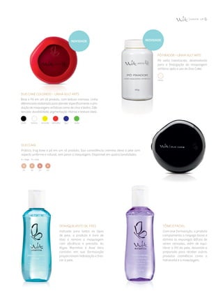 Duo Cake
Prático, traz base e pó em um só produto. Sua consistência cremosa deixa a pele com
aspecto uniforme e natural, sem pesar a maquiagem. Disponível em quatro tonalidades.
B = bege  R = rosa
01 02 03 04
duo cake colorido – Linha Vult arts
Base e Pó em um só produto, com textura cremosa. Linha
diferenciada elaborada para atender especificamente a pro­
dução de maquiagens artísticas como de circo e teatro. Dife­
renciais: durabilidade, pigmentação intensa e textura ideal.
preta branca amarela vermelha azul verde
Pó Fixador – Linha Vult arts
Pó solto translúcido, desenvolvido
para a finalização da maquiagem
artística após o uso do Duo Cake.
transl.
Demaquilante Oil Free
Indicado para todos os tipos
de pele, o produto é livre de
óleo e remove a maquiagem
com eficiên­cia e precisão. As
Algas Marinhas e Aloe Vera
contidos em sua formulação
proporcio­nam hidratação e fres­
­cor à pele.
Tônico Facial
Com leve formulação, o produto
complementa a limpeza facial e
elimina as impurezas difíceis de
serem retiradas, além de equi­
librar o PH da pele, deixando-a
preparada para receber outros
produtos cosméticos como o
hidratante e a maquiagem.
novidadenovidade
 