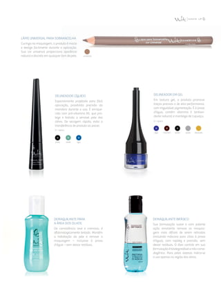 preta verde azul
Delineador Líquido
Especialmente projetado para fácil
aplicação, possibilita precisão da
manobra durante o uso. É enrique­
cido com pró-vitamina B5, que pro­
tege e hidrata a sensível pele dos
olhos. De secagem rápida, evita a
transferência de produto ao piscar.
O = opaco
Delineador em Gel
Em textura gel, o produto promove
traços precisos e de alta performance,
com inigualável pigmentação. É à prova
d’água, contém vitamina E (antioxi­
dante natural) e manteiga de cupuaçu.
O = opaco
azul marrom preta prata dourada
Lápis UniVersal para Sobrancelha
Curinga na maquiagem, o produto é macio
e desliza facilmente durante a aplicação.
Sua cor universal proporciona aparência
natural e discreta em qualquer tom de pele.
Demaquilante para
a Área dos Olhos
De consistência leve e cremosa, é
oftalmologicamente testado. Mantém
a hidratação da pele e remove a
maquiagem – inclusive à prova
d'água – sem deixar resíduos.
Demaquilante Bifásico
Sua formulação suave e com potente
ação emoliente remove as maquia­
gens mais difíceis de serem retiradas
(incluindo máscara para cílios à prova
d’água), com rapidez e precisão, sem
deixar resíduos. O óleo contido em sua
formulação é biodegradável e não come­
dogênico. Para peles oleosas indica-se
o uso apenas na região dos olhos.
universal
 