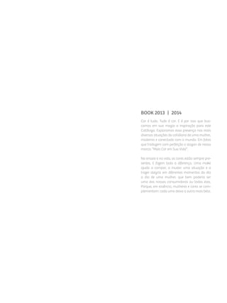 BOOK 2013 | 2014
Cor é tudo. Tudo é cor. E é por isso que bus­
camos em sua magia a inspiração para este
Catálogo. Exploramos essa presença nas mais
diversas situações do cotidiano de uma mulher,
moderna e conectada com o mundo. Em fotos
que traduzem com perfeição o slogan de nossa
marca: “Mais Cor em Sua Vida”.
No ensaio e na vida, as cores estão sempre pre­
sentes. E fazem toda a diferença. Uma make
ajuda a compor, a mudar uma situação e a
trazer alegria em diferentes momentos do dia
a dia de uma mulher, que bem poderia ser
uma das nossas consumidoras ou todas elas.
Porque, em essência, mulheres e cores se com­
plementam: cada uma deixa a outra mais bela.
 