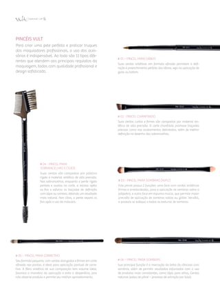 PINCÉIS VULT
Para criar uma pele perfeita e praticar truques
dos maquiadores profissionais, o uso dos aces­
sórios é indispensável. Ao todo são 11 tipos dife­
rentes que atendem aos principais requisitos da
maquiagem, todos com qualidade profissional e
design sofisticado.
# 01 – Pincel para Lábios
Suas cerdas sintéticas em formato afinado permitem a defi­
nição e preenchimento perfeito dos lábios, seja na aplicação de
gloss ou batom.
# 06 – Pincel para Sombras
Sua principal função é a marcação da linha do côncavo com
sombras, além de permitir resultados esfumados com o uso
de produtos mais consistentes, como lápis para olhos. Cerdas
naturais (pelos de pônei – processo de extração por tosa).
# 05 – Pincel para CorretiVo
Seu formato pequeno, com cerdas alongadas e firmes em corte
afinado nas pontas, é ideal para aplicação pontual de corre­
tivo. A fibra sintética de sua composição tem volume ideal,
favorece a manobra da aplicação e evita o desperdício, pois
não absorve produto e permite seu melhor aproveitamento.
# 02 - Pincel Chanfrado
Suas cerdas curtas e firmes são compostas por material sin­
tético de alta precisão. O corte chanfrado promove traçados
precisos como nos acabamentos delineados, além de melhor
definição no desenho das sobrancelhas.
# 03 - Pincel para Sombras Duplo
Este pincel possui 2 funções: uma face com cerdas sintéticas
firmes e arredondadas, para a aplicação de sombras sobre a
pálpebra, e outra face em espuma macia, que permite maior
precisão de aplicação de sombras soltas ou glitter. Versátil,
o produto se adéqua a todas as texturas de sombras.
# 04 - Pincel para
Sobrancelhas e Cílios
Suas cerdas são compostas por plástico
rígido e material sintético de alta precisão.
Nas sobrancelhas, enquanto o pente rígido
penteia e auxilia no corte, a escova ajeita
os fios e esfuma os traçados de definição
com lápis ou sombra, obtendo um resultado
mais natural. Nos cílios, o pente separa os
fios após o uso da máscara.
 