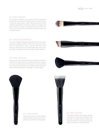# 08 - Pincel Kabuki Chanfrado
Seu corte chanfrado é ideal para aplicação de base, duo cake e
corretivo em regiões de difícil manobra, como cantos dos olhos,
vinco do nariz, orelhas e rente à raiz dos cílios. Suas cerdas
densas e compactas têm uma textura ideal que promove uni­
formidade na aplicação e polimento à pele. Cerdas sintéticas.
# 07 – Pincel para base
Seu formato é achatado, com a borda em corte arredondado
para facilitar a manobra em regiões próximas às sobrancelhas,
ao redor do nariz, orelhas e rente à raiz dos cabelos. As cerdas
sintéticas são levemente mais firmes e densas, na medida certa
para comportar o produto sem desperdício, promovendo o seu
máximo aproveitamento e permitindo aplicação precisa, de
resultado natural.
# 09 - Pincel para Blush
Enquanto seu corte chanfrado promove precisão da aplicação
do blush nas maçãs, além de correções pontuais do contorno
do rosto, as cerdas extremamente macias e densas permitem
que o produto seja esfumado com perfeição, oferecendo resul­
tados naturais e delicados à maquiagem. Cerdas sintéticas.
# 10 – Pincel para Pó
O alto volume de suas cerdas sintéticas,
aliado à maciez intensa, promove resul­
tado natural e delicado à maquiagem.
# 11 - Pincel Duo Fiber
Suas cerdas sintéticas são macias e densas,
com fibras em duas texturas diferentes, em
corte reto. O produto promove rápida apli­
cação de produtos como base e primer, ofe­
recendo acabamento impecável à pele.
 