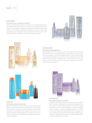 SilVer Blond
Para cabelos loiros, com luzes ou grisalhos
Cuidar dos cabelos loiros, brancos, grisalhos ou com mechas/luzes claras
é o objetivo desta linha. Enquanto o mix de ativos vegetais age na hidra­
tação e nutrição dos fios, o Omega Gold remove o amarelado, devolvendo
o brilho e a vitalidade aos reflexos acinzentados ou pastel. A linha conta
com shampoo, condicionador, máscara, leave-in e sérum, que evita o des­
botamento da cor e protege da ação de chapinhas e secadores.
Argan Oil
Para cabelos ressecados e sem vida
Químicas, utilização de fontes de calor, qual desses procedi­
mentos não são conhecidos das mulheres hoje em dia? E para
tratar os danos causados, como ressecamento e o aspecto sem
vida dos fios, a Vult lançou a linha Argan Oil, que traz a combi­
nação do riquíssimo Óleo de Argan, com a Queratina e o Pan­
tenol, para promover fios hidratados, sem frizz, extremamente
macios e brilhantes.
Liss IntensiVe
Para cabelos alisados ou relaxados
A agressão de processos químicos costuma deixar os cabelos
fracos, opacos e quebradiços. Pensando nesses problemas, a
Vult criou a linha Liss Intensive, que atua em toda a fibra capilar
devolvendo a saúde dos fios. Enquanto o mix de ativos vegetais
limpa os cabelos, o agente tecnológico Queratrix os recupera
e nutre, promovendo fios disciplinados (ação anti-frizz) e com
brilho intenso. Além de shampoo (sem adição de sal) e condi­
cionador, a linha traz máscara, leave-in e sérum, garantindo o
cuidado completo para os cabelos.
Extreme Repair
Para cabelos muito danificados
Cabelo danificado é fácil de identificar: fica poroso, sem brilho, com pouca
elasticidade, sem cor, com pontas duplas e quebradiças. Se os fios estão
com essa aparência, a linha Vult Extreme Repair é uma excelente opção.
Sua formulação inteligente com proteína do trigo hidrolisada e Nutri Tech
hidrata profundamente e contribui para a recuperação da elasticidade
natural dos fios. A linha conta com shampoo, condicionador, máscara,
leave-in e sérum finalizador.
 