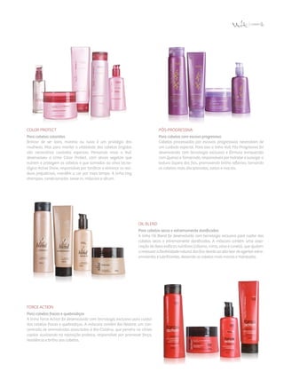 Color Protect
Para cabelos coloridos
Brincar de ser loira, morena ou ruiva é um privilégio das
mulheres. Mas para manter a vitalidade dos cabelos tingidos
são necessários cuidados especiais. Pensando nisso a Vult
desenvolveu a linha Color Protect, com ativos vegetais que
nutrem e protegem os cabelos e que somados ao ativo tecno­
lógico Active Shine, responsável por tonificar e eliminar os resí­
duos prejudiciais, mantêm a cor por mais tempo. A linha traz
shampoo, condicionador, leave-in, máscara e sérum.
Pós-ProgressiVa
Para cabelos com escova progressiva
Cabelos processados por escovas progressivas necessitam de
um cuidado especial. Para isso a linha Vult Pós-Progressiva foi
desenvolvida com tecnologia exclusiva e fórmula enriquecida
com Quinoa e Tamarindo, responsáveis por hidratar e suavizar a
textura áspera dos fios, promovendo brilho reflexivo, tornando
os cabelos mais disciplinados, soltos e macios.
Oil Blend
Para cabelos secos e extremamente danificados
A linha Oil Blend foi desenvolvida com tecnologia exclusiva para cuidar dos
cabelos secos e extremamente danificados. A máscara contém uma asso­
ciação de óleos exóticos nutritivos (cálamo, mirra, oliva e canela), que ajudam
a restaurar a flexibilidade natural dos fios devido ao alto teor de agentes extra­
emolientes e lubrificantes, deixando os cabelos mais macios e hidratados.
Force Action
Para cabelos fracos e quebradiços
A linha Force Action foi desenvolvida com tecnologia exclusiva para cuidar
dos cabelos fracos e quebradiços. A máscara contém Bio Restore, um con­
centrado de aminoácidos associados à Bio-Cisteína, que penetra no córtex
capilar auxiliando na reposição proteica, responsável por promover força,
resistência e brilho aos cabelos.
 