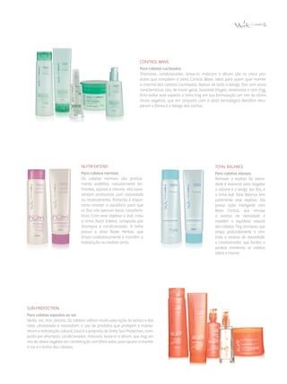 Sun Protection
Para cabelos expostos ao sol
Verão, sol, mar, piscina. Os cabelos sofrem muito pela ação do tempo e dos
raios ultravioleta e necessitam o uso de produtos que protejam e mante­
nham a hidratação natural. Essa é a proposta da linha Sun Protection, com­
posta por shampoo, condicionador, máscara, leave-in e sérum, que traz um
mix de ativos vegetais em combinação com filtro solar, para ajudar a manter
a cor e o brilho dos cabelos.
control waVe
Para cabelos cacheados
Shampoo, condicionador, leave-in, máscara e sérum são os cinco pro­
dutos que compõem a linha Control Wave, ideal para quem quer manter
o charme dos cabelos cacheados. Apesar de toda a beleza, fios com essas
características são, de modo geral, bastante frágeis, ressecados e com frizz.
Para evitar esse aspecto a linha traz em sua formulação um mix de vários
ativos vegetais, que em conjunto com o ativo tecnológico Kerafilm recu­
peram a forma e a beleza dos cachos.
Nutri Extend
Para cabelos normais
Os cabelos normais são pratica­
mente perfeitos: naturalmente bri­
lhantes, viçosos e macios, não apre­
sentam problemas com oleosidade
ou ressecamento. Portanto é impor­
tante manter o equilíbrio para que
os fios não percam essas caracterís­
ticas. Com esse objetivo a Vult criou
a linha Nutri Extend, composta por
shampoo e condicionador. A linha
possui o ativo Bioex Herbal, que
limpa cuidadosamente e mantém a
hidratação na medida certa.
Total Balance
Para cabelos oleosos
Remover o excesso da oleosi­
dade é essencial para resgatar
o volume e a leveza dos fios, e
a linha Vult Total Balance tem
justamente esse objetivo. Ela
possui ação inteligente com
Bioex Control, que remove
o excesso de oleosidade e
mantém o equilíbrio natural
dos cabelos. Traz shampoo, que
limpa profundamente e con­
trola o excesso de oleosidade,
e condicionador, que facilita o
pentear mantendo os cabelos
soltos e macios.
 