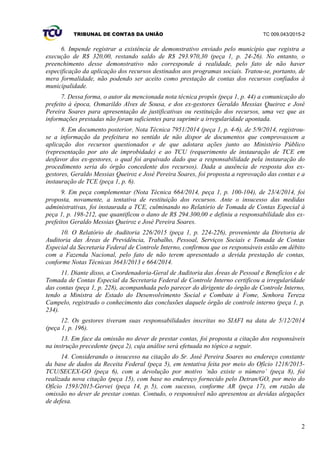 TRIBUNAL DE CONTAS DA UNIÃO TC 009.043/2015-2
2
6. Impende registrar a existência de demonstrativo enviado pelo município que registra a
execução de R$ 320,00, restando saldo de R$ 293.970,30 (peça 1, p. 24-26). No entanto, o
preenchimento desse demonstrativo não corresponde à realidade, pelo fato de não haver
especificação da aplicação dos recursos destinados aos programas sociais. Tratou-se, portanto, de
mera formalidade, não podendo ser aceito como prestação de contas dos recursos confiados à
municipalidade.
7. Dessa forma, o autor da mencionada nota técnica propôs (peça 1, p. 44) a comunicação do
prefeito à época, Osmarildo Alves de Sousa, e dos ex-gestores Geraldo Messias Queiroz e José
Pereira Soares para apresentação de justificativas ou restituição dos recursos, uma vez que as
informações prestadas não foram suficientes para suprimir a irregularidade apontada.
8. Em documento posterior, Nota Técnica 7951/2014 (peça 1, p. 4-6), de 5/9/2014, registrou-
se a informação da prefeitura no sentido de não dispor de documentos que comprovassem a
aplicação dos recursos questionados e de que adotara ações junto ao Ministério Público
(representação por ato de improbidade) e ao TCU (requerimento de instauração de TCE em
desfavor dos ex-gestores, o qual foi arquivado dado que a responsabilidade pela instauração do
procedimento seria do órgão concedente dos recursos). Dada a ausência de resposta dos ex-
gestores, Geraldo Messias Queiroz e José Pereira Soares, foi proposta a reprovação das contas e a
instauração de TCE (peça 1, p. 6).
9. Em peça complementar (Nota Técnica 664/2014, peça 1, p. 100-104), de 23/4/2014, foi
proposta, novamente, a tentativa de restituição dos recursos. Ante o insucesso das medidas
administrativas, foi instaurada a TCE, culminando no Relatório de Tomada de Contas Especial à
peça 1, p. 198-212, que quantificou o dano de R$ 294.300,00 e definiu a responsabilidade dos ex-
prefeitos Geraldo Messias Queiroz e José Pereira Soares.
10. O Relatório de Auditoria 226/2015 (peça 1, p. 224-226), proveniente da Diretoria de
Auditoria das Áreas de Previdência, Trabalho, Pessoal, Serviços Sociais e Tomada de Contas
Especial da Secretaria Federal de Controle Interno, confirmou que os responsáveis estão em débito
com a Fazenda Nacional, pelo fato de não terem apresentado a devida prestação de contas,
conforme Notas Técnicas 3643/2013 e 664/2014.
11. Diante disso, a Coordenadoria-Geral de Auditoria das Áreas de Pessoal e Benefícios e de
Tomada de Contas Especial da Secretaria Federal de Controle Interno certificou a irregularidade
das contas (peça 1, p. 228), acompanhada pelo parecer do dirigente do órgão de Controle Interno,
tendo a Ministra de Estado do Desenvolvimento Social e Combate à Fome, Senhora Tereza
Campelo, registrado o conhecimento das conclusões daquele órgão de controle interno (peça 1, p.
234).
12. Os gestores tiveram suas responsabilidades inscritas no SIAFI na data de 5/12/2014
(peça 1, p. 196).
13. Em face da omissão no dever de prestar contas, foi proposta a citação dos responsáveis
na instrução precedente (peça 2), cuja análise será efetuada no tópico a seguir.
14. Considerando o insucesso na citação do Sr. José Pereira Soares no endereço constante
da base de dados da Receita Federal (peça 5), em tentativa feita por meio do Ofício 1218/2015-
TCU/SECEX-GO (peça 6), com a devolução por motivo ‘não existe o número’ (peça 8), foi
realizada nova citação (peça 15), com base no endereço fornecido pelo Detran/GO, por meio do
Ofício 1593/2015-Gervei (peça 14, p. 5), com sucesso, conforme AR (peça 17), em razão da
omissão no dever de prestar contas. Contudo, o responsável não apresentou as devidas alegações
de defesa.
 