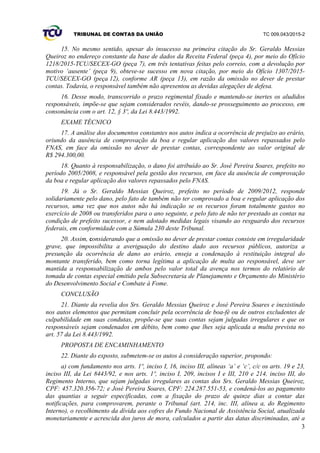 TRIBUNAL DE CONTAS DA UNIÃO TC 009.043/2015-2
3
15. No mesmo sentido, apesar do insucesso na primeira citação do Sr. Geraldo Messias
Queiroz no endereço constante da base de dados da Receita Federal (peça 4), por meio do Ofício
1218/2015-TCU/SECEX-GO (peça 7), em três tentativas feitas pelo correio, com a devolução por
motivo ‘ausente’ (peça 9), obteve-se sucesso em nova citação, por meio do Ofício 1307/2015-
TCU/SECEX-GO (peça 12), conforme AR (peça 13), em razão da omissão no dever de prestar
contas. Todavia, o responsável também não apresentou as devidas alegações de defesa.
16. Desse modo, transcorrido o prazo regimental fixado e mantendo-se inertes os aludidos
responsáveis, impõe-se que sejam considerados revéis, dando-se prosseguimento ao processo, em
consonância com o art. 12, § 3º, da Lei 8.443/1992.
EXAME TÉCNICO
17. A análise dos documentos constantes nos autos indica a ocorrência de prejuízo ao erário,
oriundo da ausência de comprovação da boa e regular aplicação dos valores repassados pelo
FNAS, em face da omissão no dever de prestar contas, correspondente ao valor original de
R$ 294.300,00.
18. Quanto à responsabilização, o dano foi atribuído ao Sr. José Pereira Soares, prefeito no
período 2005/2008, e responsável pela gestão dos recursos, em face da ausência de comprovação
da boa e regular aplicação dos valores repassados pelo FNAS.
19. Já o Sr. Geraldo Messias Queiroz, prefeito no período de 2009/2012, responde
solidariamente pelo dano, pelo fato de também não ter comprovado a boa e regular aplicação dos
recursos, uma vez que nos autos não há indicação se os recursos foram totalmente gastos no
exercício de 2008 ou transferidos para o ano seguinte, e pelo fato de não ter prestado as contas na
condição de prefeito sucessor, e nem adotado medidas legais visando ao resguardo dos recursos
federais, em conformidade com a Súmula 230 deste Tribunal.
20. Assim, considerando que a omissão no dever de prestar contas consiste em irregularidade
grave, que impossibilita a averiguação do destino dado aos recursos públicos, autoriza a
presunção da ocorrência de dano ao erário, enseja a condenação à restituição integral do
montante transferido, bem como torna legítima a aplicação de multa ao responsável, deve ser
mantida a responsabilização de ambos pelo valor total da avença nos termos do relatório de
tomada de contas especial emitido pela Subsecretaria de Planejamento e Orçamento do Ministério
do Desenvolvimento Social e Combate à Fome.
CONCLUSÃO
21. Diante da revelia dos Srs. Geraldo Messias Queiroz e José Pereira Soares e inexistindo
nos autos elementos que permitam concluir pela ocorrência de boa-fé ou de outros excludentes de
culpabilidade em suas condutas, propõe-se que suas contas sejam julgadas irregulares e que os
responsáveis sejam condenados em débito, bem como que lhes seja aplicada a multa prevista no
art. 57 da Lei 8.443/1992.
PROPOSTA DE ENCAMINHAMENTO
22. Diante do exposto, submetem-se os autos à consideração superior, propondo:
a) com fundamento nos arts. 1º, inciso I, 16, inciso III, alíneas ‘a’ e ‘c’, c/c os arts. 19 e 23,
inciso III, da Lei 8443/92, e nos arts. 1º, inciso I, 209, incisos I e III, 210 e 214, inciso III, do
Regimento Interno, que sejam julgadas irregulares as contas dos Srs. Geraldo Messias Queiroz,
CPF: 457.320.356-72; e José Pereira Soares, CPF: 224.287.551-53, e condená-los ao pagamento
das quantias a seguir especificadas, com a fixação do prazo de quinze dias a contar das
notificações, para comprovarem, perante o Tribunal (art. 214, inc. III, alínea a, do Regimento
Interno), o recolhimento da dívida aos cofres do Fundo Nacional de Assistência Social, atualizada
monetariamente e acrescida dos juros de mora, calculados a partir das datas discriminadas, até a
 
