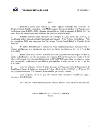 TRIBUNAL DE CONTAS DA UNIÃO TC 009.043/2015-2
5
VOTO
Examina-se nestes autos tomada de contas especial instaurada pelo Ministério do
Desenvolvimento Social e Combate à Fome (MDS) em razão da omissão dos Srs. José Pereira Soares
(prefeito na gestão de 2005 a 2008) e Geraldo Messias Queiroz (prefeito na gestão de 2009 a 2012) no
dever de prestar contas dos recursos do Fundo Nacional de Assistência Social.
2. Referidos recursos foram repassados ao Município de Águas Lindas de Goiás/GO, na
modalidade fundo a fundo, à conta do Programa Social Especial - PSE e Proteção Social Básica - PSB,
no exercício de 2008, para a execução dos “Serviços de Proteção Social Básica” e “Proteção Social
Especial”.
3. No âmbito deste Tribunal, os responsáveis foram regularmente citados, mas mantiveram-se
silentes, configurando-se a sua revelia, para todos os efeitos, nos termos do art. 12, § 3º, da Lei
8.443/1992.
4. Sendo assim, e não havendo elementos nos autos que permitam concluir pela sua boa-fé,
acolho os fundamentos expostos na instrução da Secretaria de Controle Externo no Estado de Goiás
(Secex/GO), anuída pelo Ministério Público junto ao TCU (MPTCU), para julgar irregulares as contas
dos responsáveis, condenando-os em débito e aplicando-lhes a multa prevista no art. 57 da Lei
8.443/1992.
5. Autorizo também a remessa de cópia dos autos ao Procurador-Chefe da Procuradoria da
República no Estado de Goiás, nos termos do § 3º do art. 16 da Lei 8.443/1992 c/c o § 7º do art. 209
do Regimento Interno do TCU, para adoção das medidas que entender cabíveis.
Ante o exposto, VOTO por que este Tribunal adote a minuta de Acórdão que trago à
apreciação deste Colegiado.
TCU, Sala das Sessões Ministro Luciano Brandão Alves de Souza, em 17 de maio de 2016.
Ministro JOÃO AUGUSTO RIBEIRO NARDES
Relator
 