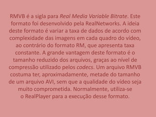 RMVB é a sigla para Real Media Variable Bitrate. Este 
formato foi desenvolvido pela RealNetworks. A ideia 
deste formato é variar a taxa de dados de acordo com 
complexidade das imagens em cada quadro do vídeo, 
ao contrário do formato RM, que apresenta taxa 
constante. A grande vantagem deste formato é o 
tamanho reduzido dos arquivos, graças ao nível de 
compressão utilizado pelos codecs. Um arquivo RMVB 
costuma ter, aproximadamente, metade do tamanho 
de um arquivo AVI, sem que a qualidade do vídeo seja 
muito comprometida. Normalmente, utiliza-se 
o RealPlayer para a execução desse formato. 
 