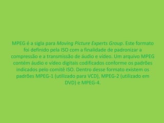 MPEG é a sigla para Moving Picture Experts Group. Este formato 
foi definido pela ISO com a finalidade de padronizar a 
compressão e a transmissão de áudio e vídeo. Um arquivo MPEG 
contém áudio e vídeo digitais codificados conforme os padrões 
indicados pelo comitê ISO. Dentro desse formato existem os 
padrões MPEG-1 (utilizado para VCD), MPEG-2 (utilizado em 
DVD) e MPEG-4. 
 