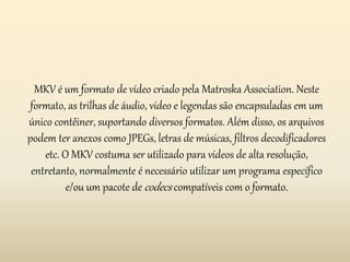 MKV é um formato de vídeo criado pela Matroska Association. Neste 
formato, as trilhas de áudio, vídeo e legendas são encapsuladas em um 
único contêiner, suportando diversos formatos. Além disso, os arquivos 
podem ter anexos como JPEGs, letras de músicas, filtros decodificadores 
etc. O MKV costuma ser utilizado para vídeos de alta resolução, 
entretanto, normalmente é necessário utilizar um programa específico 
e/ou um pacote decodecs compatíveis com o formato. 
