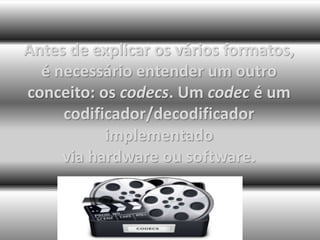 Antes de explicar os vários formatos, 
é necessário entender um outro 
conceito: os codecs. Um codec é um 
codificador/decodificador 
implementado 
via hardware ou software. 
 