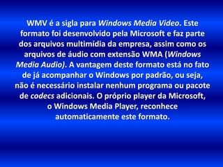 WMV é a sigla para Windows Media Video. Este 
formato foi desenvolvido pela Microsoft e faz parte 
dos arquivos multimídia da empresa, assim como os 
arquivos de áudio com extensão WMA (Windows 
Media Audio). A vantagem deste formato está no fato 
de já acompanhar o Windows por padrão, ou seja, 
não é necessário instalar nenhum programa ou pacote 
de codecs adicionais. O próprio player da Microsoft, 
o Windows Media Player, reconhece 
automaticamente este formato. 
 