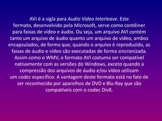 AVI é a sigla para Audio Video Interleave. Este 
formato, desenvolvido pela Microsoft, serve como contêiner 
para faixas de vídeo e áudio. Ou seja, um arquivo AVI contém 
tanto um arquivo de áudio quanto um arquivo de vídeo, ambos 
encapsulados, de forma que, quando o arquivo é reproduzido, as 
faixas de áudio e vídeo são executadas de forma sincronizada. 
Assim como o WMV, o formato AVI costuma ser compatível 
nativamente com as versões do Windows, exceto quando a 
compressão dos arquivos de áudio e/ou vídeo utilizam 
um codec específico. A vantagem deste formato está no fato de 
ser reconhecido por aparelhos de DVD e Blu-Ray que são 
compatíveis com o codec DivX. 
 