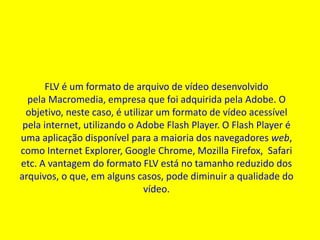 FLV é um formato de arquivo de vídeo desenvolvido 
pela Macromedia, empresa que foi adquirida pela Adobe. O 
objetivo, neste caso, é utilizar um formato de vídeo acessível 
pela internet, utilizando o Adobe Flash Player. O Flash Player é 
uma aplicação disponível para a maioria dos navegadores web, 
como Internet Explorer, Google Chrome, Mozilla Firefox, Safari 
etc. A vantagem do formato FLV está no tamanho reduzido dos 
arquivos, o que, em alguns casos, pode diminuir a qualidade do 
vídeo. 
 
