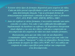  Existem vários tipos de formatos disponíveis para arquivos de vídeo. 
Cada um deles possui especificidades e pode ser recomendado para 
uma determinada situação. Veja as principais formas de 
armazenamento audiovisual e entenda as direnças entre os formatos 
FLV, AVI, WMV, MOV, RMVB, MPEG e MKV. 
 Antes de explicar os vários formatos, é necessário entender um outro 
conceito: os codecs. Um codec é um codificador/decodificador 
implementado via hardware ou software. Os dispositivos interpretam 
sinais digitais e, no caso dos vídeos, realizam a compressão ou 
descompressão dos arquivos de vídeo nos mais variados formatos. 
Basicamente, para que um vídeo rode em um dispositivo 
(computador, tablet, smartphone, etc.), é preciso que um codec (ou 
conjunto de codecs) "interprete" o vídeo no dispositivo. Dessa forma, 
cada formato de arquivo de vídeo (AVI, WMV, FLV etc) utiliza um 
conjunto de codecs específicos para realizar sua compressão 
e/ou descompressão. 
 