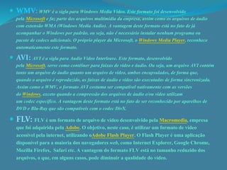  WMV: WMV é a sigla para Windows Media Video. Este formato foi desenvolvido 
pela Microsoft e faz parte dos arquivos multimídia da empresa, assim como os arquivos de áudio 
com extensão WMA (Windows Media Audio). A vantagem deste formato está no fato de já 
acompanhar o Windows por padrão, ou seja, não é necessário instalar nenhum programa ou 
pacote de codecs adicionais. O próprio player da Microsoft, o Windows Media Player, reconhece 
automaticamente este formato. 
 AVI: AVI é a sigla para Audio Video Interleave. Este formato, desenvolvido 
pela Microsoft, serve como contêiner para faixas de vídeo e áudio. Ou seja, um arquivo AVI contém 
tanto um arquivo de áudio quanto um arquivo de vídeo, ambos encapsulados, de forma que, 
quando o arquivo é reproduzido, as faixas de áudio e vídeo são executadas de forma sincronizada. 
Assim como o WMV, o formato AVI costuma ser compatível nativamente com as versões 
do Windows, exceto quando a compressão dos arquivos de áudio e/ou vídeo utilizam 
um codec específico. A vantagem deste formato está no fato de ser reconhecido por aparelhos de 
DVD e Blu-Ray que são compatíveis com o codec DivX. 
 FLV: FLV é um formato de arquivo de vídeo desenvolvido pela Macromedia, empresa 
que foi adquirida pela Adobe. O objetivo, neste caso, é utilizar um formato de vídeo 
acessível pela internet, utilizando oAdobe Flash Player. O Flash Player é uma aplicação 
disponível para a maioria dos navegadores web, como Internet Explorer, Google Chrome, 
Mozilla Firefox, Safari etc. A vantagem do formato FLV está no tamanho reduzido dos 
arquivos, o que, em alguns casos, pode diminuir a qualidade do vídeo. 
 