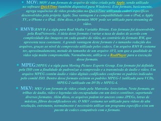  MOV: MOV é um formato de arquivo de vídeo criado pela Apple, sendo utilizado 
no software QuickTime (também disponível para Windows). Este formato, basicamente, 
agrega sequências de vídeo produzidas no QuickTime utilizando codecs específicos 
desenvolvidos pela própria Apple. Sua vantagem é a compatibilidade com o iPod, a Apple 
TV, o iPhone e o iPad. Além disso, o formato MOV pode ser utilizado para streaming de 
vídeo. 
 RMVB:RMVB é a sigla para Real Media Variable Bitrate. Este formato foi desenvolvido 
pela RealNetworks. A ideia deste formato é variar a taxa de dados de acordo com 
complexidade das imagens em cada quadro do vídeo, ao contrário do formato RM, que 
apresenta taxa constante. A grande vantagem deste formato é o tamanho reduzido dos 
arquivos, graças ao nível de compressão utilizado pelos codecs. Um arquivo RMVB costuma 
ter, aproximadamente, metade do tamanho de um arquivo AVI, sem que a qualidade do 
vídeo seja muito comprometida. Normalmente, utiliza-se o RealPlayer para a execução 
desse formato. 
 MPEG:MPEG é a sigla para Moving Picture Experts Group. Este formato foi definido 
pela ISO com a finalidade de padronizar a compressão e a transmissão de áudio e vídeo. Um 
arquivo MPEG contém áudio e vídeo digitais codificados conforme os padrões indicados 
pelo comitê ISO. Dentro desse formato existem os padrões MPEG-1 (utilizado para VCD), 
MPEG-2 (utilizado em DVD) e MPEG-4. 
 MKV: MKV é um formato de vídeo criado pela Matroska Association. Neste formato, as 
trilhas de áudio, vídeo e legendas são encapsuladas em um único contêiner, suportando 
diversos formatos. Além disso, os arquivos podem ter anexos como JPEGs, letras de 
músicas, filtros decodificadores etc. O MKV costuma ser utilizado para vídeos de alta 
resolução, entretanto, normalmente é necessário utilizar um programa específico e/ou um 
pacote de codecs compatíveis com o formato. 
