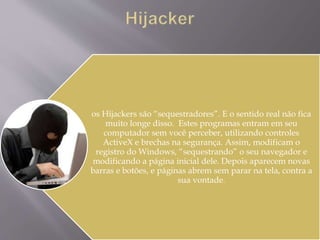 os Hijackers são “sequestradores”. E o sentido real não fica 
muito longe disso. Estes programas entram em seu 
computador sem você perceber, utilizando controles 
ActiveX e brechas na segurança. Assim, modificam o 
registro do Windows, “sequestrando” o seu navegador e 
modificando a página inicial dele. Depois aparecem novas 
barras e botões, e páginas abrem sem parar na tela, contra a 
sua vontade. 
 