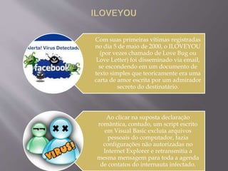 Com suas primeiras vítimas registradas 
no dia 5 de maio de 2000, o ILOVEYOU 
(por vezes chamado de Love Bug ou 
Love Letter) foi disseminado via email, 
se escondendo em um documento de 
texto simples que teoricamente era uma 
carta de amor escrita por um admirador 
secreto do destinatário. 
Ao clicar na suposta declaração 
romântica, contudo, um script escrito 
em Visual Basic excluía arquivos 
pessoais do computador, fazia 
configurações não autorizadas no 
Internet Explorer e retransmitia a 
mesma mensagem para toda a agenda 
de contatos do internauta infectado. 
