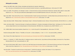 Bibliografia consultada Anderson, Paul (2007):  What is Web 2.0? Ideas, technologies and implications for education.  Disponível em :  http://www.jisc.ac.uk/whatwedo/services/services_techwatch/techwatch/techwatch_ic_reports2005_published.aspx , último acesso: 04/11/2009. Barrett, Lynn (2004), “New guidelines, new challenges in schools”, in  Chartered Institute of Library and Information Professionals, September 2004, updated in January 2006 . Disponível em:  http:// www.cilip.org.uk/publications/updatemagazine/archive/archive2004/september/article2.htm , último acesso: 12/11/2009. Bogel, Gayle (2006): “School Libraries Play an Active, Transformational Role in Student Learning and Achievement”, in  Evidence Based Library and Information Practice, Vol. 1, No 4 . Disponível em:  http://ejournals.library.ualberta.ca/index.php/EBLIP/article/view/91 , último acesso: 12/11/2009. Borges, Maria Manuel (2003): “Biblioteca Digital : Materialização e Utopia”, in  Revista da Faculdade de Letras: Ciências e Técnicas do Património . ISSN 1645-4936. Vol. 2, p. 653-664. Calixto, José António (2004):  “Literacia da Informação: um desafio para as bibliotecas”, in  Estudos em homenagem ao Professor Doutor  José Marques, 26 e 27 de Junho de 2003: Actas do colóquio Memória do Curso de Especialização em Ciências Documentais (1985-2003) , Porto, Faculdade de Letras, ISBN 972-9350-84-1, p.1-13. IFLA / UNESCO (2002): School Libraries Guidelines, Disponível em:  http:// archive.ifla.org/VII/s11/pubs/sguide02.pdf  , último acesso: 27/01/2010.   Ministério da Educação (2009): “Portaria n.º 756/2009, de 14 de Julho”, in:  Diário da República, 1.ª série — N.º 134 — 14 de Julho de 2009 , pp. 4488-4491. More, Thomas (1516),  Utopia .  Disponível em:  http://www.dominiopublico.gov.br/download/ texto/cv000070.pdf , último acesso: 16/10/2009. Romaní, C. C. e Kuklinski, H. P. (2007): Planeta Web 2.0. Inteligencia colectiva o medios fast food., Grup de Recerca d'Interaccions Digitals, Universitat de Vic. Flacso México. Barcelona/México DF. http://www.planetaweb2.net/, 2007   Saw, Grace and Todd, Heather (2007): Library 3.0: where art our skills? World Library and Information Congress: 73 rd  IFLA General Conference and Council  19-23 August 2007, Durban, South Africa.  Disponível em:   http://ifla.queenslibrary.org/IV/ifla73/papers/151-Saw_Todd-en.pdf , Último acesso: 13/11/2009.   Todd, Ross (2001): “Transitions for preferred futures of school libraries”.  The 2001 IASL Conference,  Auckland, New Zealand, 9-12 July, disponível em:  http://www.iasl-online.org/events/conf/virtualpaper2001.html , último acesso: 16/12/2009.   