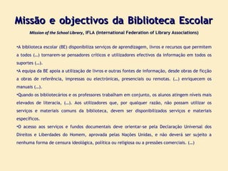 Missão e objectivos da Biblioteca Escolar  Mission of the School Library , IFLA (International Federation of Library Associations) A biblioteca escolar (BE) disponibiliza serviços de aprendizagem, livros e recursos que permitem a todos (…) tornarem-se pensadores críticos e utilizadores efectivos da informação em todos os suportes (…). A equipa da BE apoia a utilização de livros e outras fontes de informação, desde obras de ficção a obras de referência, impressas ou electrónicas, presenciais ou remotas. (…) enriquecem os manuais (…). Quando os bibliotecários e os professores trabalham em conjunto, os alunos atingem níveis mais elevados de literacia, (…). Aos utilizadores que, por qualquer razão, não possam utilizar os serviços e materiais comuns da biblioteca, devem ser disponibilizados serviços e materiais específicos. O acesso aos serviços e fundos documentais deve orientar-se pela Declaração Universal dos Direitos e Liberdades do Homem, aprovada pelas Nações Unidas, e não deverá ser sujeito a nenhuma forma de censura ideológica, política ou religiosa ou a pressões comerciais. (…) 