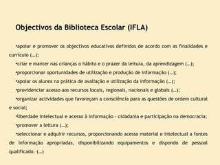 Objectivos da Biblioteca Escolar (IFLA) apoiar e promover os objectivos educativos definidos de acordo com as finalidades e currículo (…);  criar e manter nas crianças o hábito e o prazer da leitura, da aprendizagem (…); proporcionar oportunidades de utilização e produção de informação (…); apoiar os alunos na prática de avaliação e utilização da informação (…); providenciar acesso aos recursos locais, regionais, nacionais e globais (…); organizar actividades que favoreçam a consciência para as questões de ordem cultural e social; liberdade intelectual e acesso à informação – cidadania e participação na democracia; promover a leitura (…); seleccionar e adquirir recursos, proporcionando acesso material e intelectual a fontes de informação apropriadas, disponibilizando equipamentos e dispondo de pessoal qualificado. (…) 