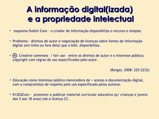 A informação digital(izada)  e a propriedade intelectual esquema Dublin Core – o criador de informação disponibiliza o recurso e sinopse. Problema – direitos de autor e negociação de licenças sobre fontes de informação digital (em linha ou fora dela) que a bibl. disponibiliza. Creative commons  / fair  use – entre os direitos de autor e o interesse público; copyright com regras de uso especificadas pelo autor. (Borges, 2008: 225-2232) Educação como interesse público merecedora de > acesso a documentação digital, com o compromisso de respeito pelo uso especificado pelos autores. K12EdCom -  promover e publicar material curricular educativo (p/ crianças e jovens dos 5 aos 18 anos) sob a licença CC.  
