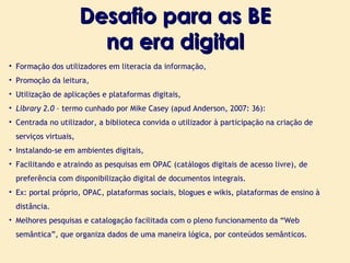 Desafio para as BE na era digital Formação dos utilizadores em literacia da informação, Promoção da leitura, Utilização de aplicações e plataformas digitais, Library 2.0  –  termo cunhado por Mike Casey (apud Anderson, 2007: 36): Centrada no utilizador, a biblioteca convida o utilizador à participação na criação de serviços virtuais, Instalando-se em ambientes digitais, Facilitando e atraindo as pesquisas em OPAC (catálogos digitais de acesso livre), de preferência com disponibilização digital de documentos integrais. Ex: portal próprio, OPAC, plataformas sociais, blogues e wikis, plataformas de ensino à distância . Melhores pesquisas e catalogação facilitada com o pleno funcionamento da “Web semântica” ,  que organiza dados de uma maneira lógica, por conteúdos semânticos. 