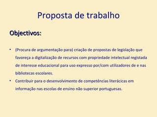 Proposta de trabalho Objectivos: (Procura de argumentação para) criação de propostas de legislação que favoreça a digitalização de recursos com propriedade intelectual registada de interesse educacional para uso expresso por/com utilizadores de e nas bibliotecas escolares. Contribuir para o desenvolvimento de competências literácicas em informação nas escolas de ensino não superior portuguesas. 