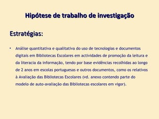 Hipótese de trabalho de investigação Estratégias: Análise quantitativa e qualitativa do uso de tecnologias e documentos digitais em Bibliotecas Escolares em actividades de promoção da leitura e da literacia da informação, tendo por base evidências recolhidas ao longo de 2 anos em escolas portuguesas e outros documentos, como os relativos à Avaliação das Bibliotecas Escolares (vd. anexo contendo parte do modelo de auto-avaliação das Bibliotecas escolares em vigor). 