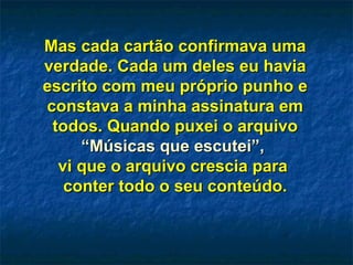 Mas cada cartão confirmava uma verdade. Cada um deles eu havia escrito com meu próprio punho e constava a minha assinatura em todos. Quando puxei o arquivo  “Músicas que escutei”,   vi que o arquivo crescia para  conter todo o seu conteúdo. 