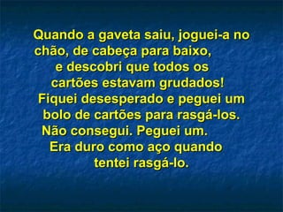 Quando a gaveta saiu, joguei-a no chão, de cabeça para baixo,  e descobri que todos os  cartões estavam grudados!  Fiquei desesperado e peguei um bolo de cartões para rasgá-los. Não consegui. Peguei um.  Era duro como aço quando  tentei rasgá-lo. 